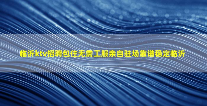 临沂ktv招聘包住无需工服亲自驻场靠谱稳定临沂